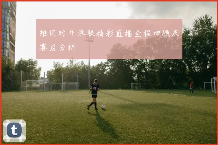 维冈对牛津联精彩直播全程回顾及赛后分析