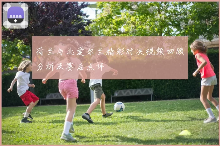 荷兰与北爱尔兰精彩对决视频回顾分析及赛后点评