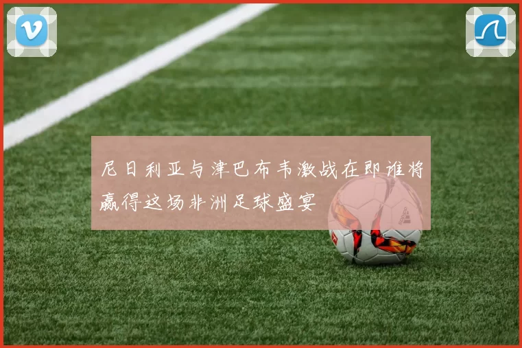 尼日利亚与津巴布韦激战在即谁将赢得这场非洲足球盛宴