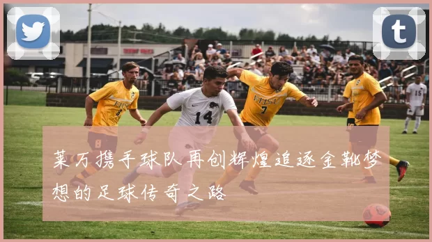 莱万携手球队再创辉煌追逐金靴梦想的足球传奇之路