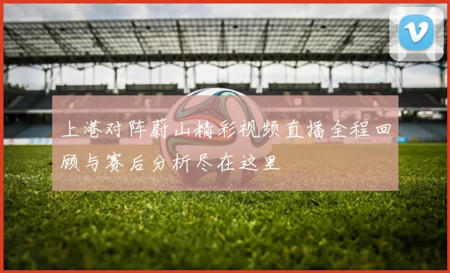 上港对阵蔚山精彩视频直播全程回顾与赛后分析尽在这里