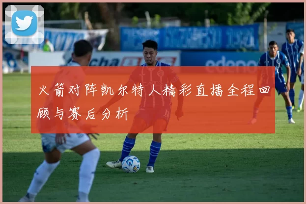 火箭对阵凯尔特人精彩直播全程回顾与赛后分析