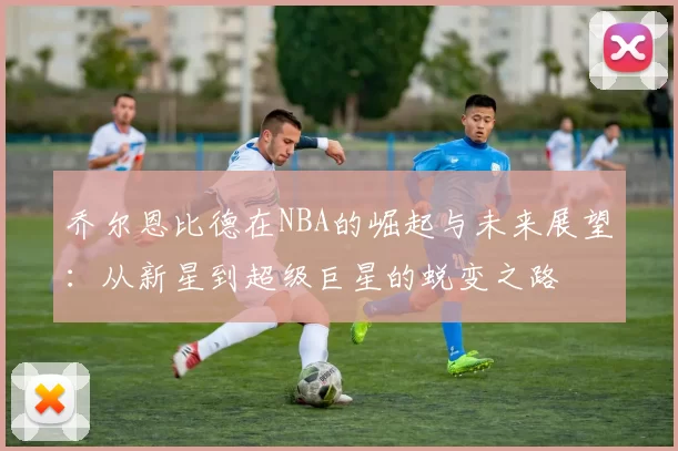 乔尔恩比德在NBA的崛起与未来展望：从新星到超级巨星的蜕变之路