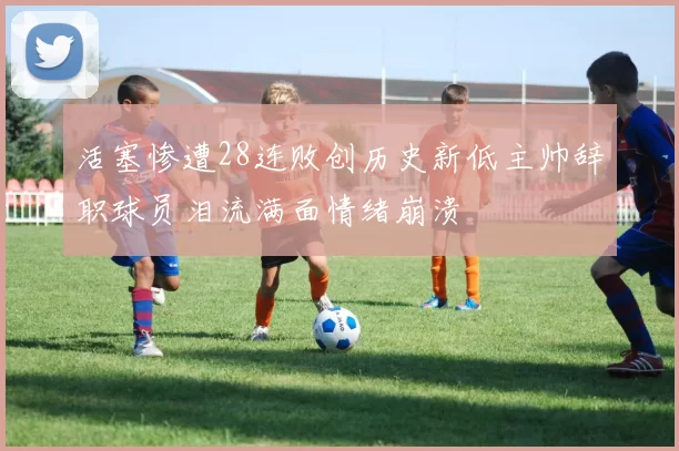 活塞惨遭28连败创历史新低主帅辞职球员泪流满面情绪崩溃