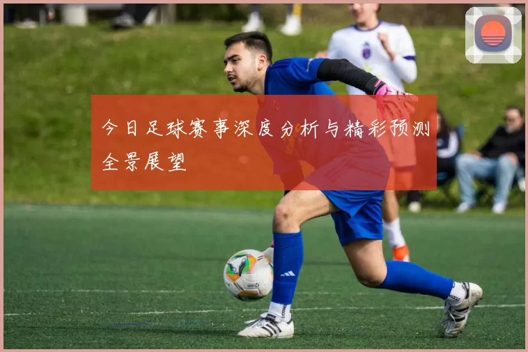 今日足球赛事深度分析与精彩预测全景展望