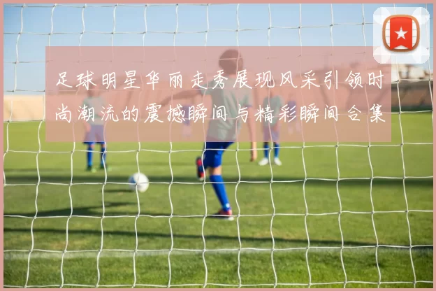 足球明星华丽走秀展现风采引领时尚潮流的震撼瞬间与精彩瞬间合集